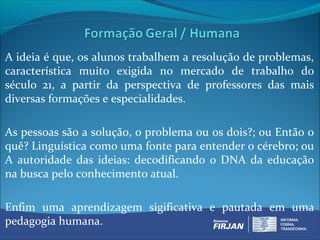 A ideia é que, os alunos trabalhem a resolução de problemas,
característica muito exigida no mercado de trabalho do
século 21, a partir da perspectiva de professores das mais
diversas formações e especialidades.

As pessoas são a solução, o problema ou os dois?; ou Então o
quê? Linguística como uma fonte para entender o cérebro; ou
A autoridade das ideias: decodificando o DNA da educação
na busca pelo conhecimento atual.

Enfim uma aprendizagem sigificativa e pautada em uma
pedagogia humana.
 