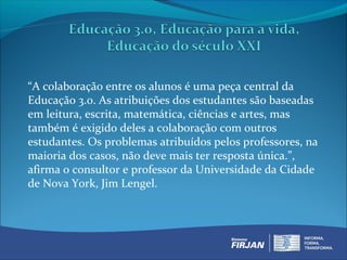 “A colaboração entre os alunos é uma peça central da
Educação 3.0. As atribuições dos estudantes são baseadas
em leitura, escrita, matemática, ciências e artes, mas
também é exigido deles a colaboração com outros
estudantes. Os problemas atribuídos pelos professores, na
maioria dos casos, não deve mais ter resposta única.”,
afirma o consultor e professor da Universidade da Cidade
de Nova York, Jim Lengel.
 