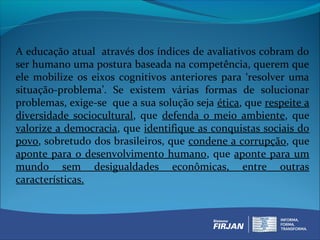 A educação atual através dos índices de avaliativos cobram do
ser humano uma postura baseada na competência, querem que
ele mobilize os eixos cognitivos anteriores para ‘resolver uma
situação-problema’. Se existem várias formas de solucionar
problemas, exige-se que a sua solução seja ética, que respeite a
diversidade sociocultural, que defenda o meio ambiente, que
valorize a democracia, que identifique as conquistas sociais do
povo, sobretudo dos brasileiros, que condene a corrupção, que
aponte para o desenvolvimento humano, que aponte para um
mundo sem desigualdades econômicas, entre outras
características.
 