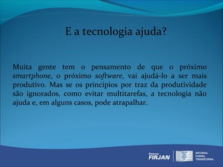 E a tecnologia ajuda?


Muita gente tem o pensamento de que o próximo
smartphone, o próximo software, vai ajudá-lo a ser mais
produtivo. Mas se os princípios por traz da produtividade
são ignorados, como evitar multitarefas, a tecnologia não
ajuda e, em alguns casos, pode atrapalhar.
 