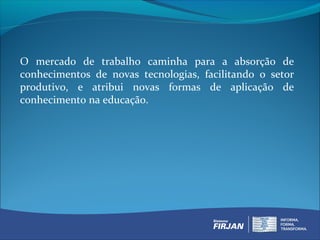O mercado de trabalho caminha para a absorção de
conhecimentos de novas tecnologias, facilitando o setor
produtivo, e atribui novas formas de aplicação de
conhecimento na educação.
 