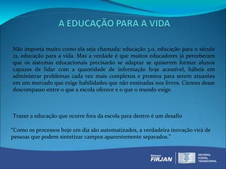 Não importa muito como ela seja chamada: educação 3.0, educação para o século
21, educação para a vida. Mas a verdade é que muitos educadores já perceberam
que os sistemas educacionais precisarão se adaptar se quiserem formar alunos
capazes de lidar com a quantidade de informação hoje acessível, hábeis em
administrar problemas cada vez mais complexos e prontos para serem atuantes
em um mercado que exige habilidades que não ensinadas nos livros. Cientes desse
descompasso entre o que a escola oferece e o que o mundo exige.



Trazer a educação que ocorre fora da escola para dentro é um desafio

“Como os processos hoje em dia são automatizados, a verdadeira inovação virá de
pessoas que podem sintetizar campos aparentemente separados.”
 