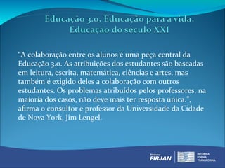 “A colaboração entre os alunos é uma peça central da
Educação 3.0. As atribuições dos estudantes são baseadas
em leitura, escrita, matemática, ciências e artes, mas
também é exigido deles a colaboração com outros
estudantes. Os problemas atribuídos pelos professores, na
maioria dos casos, não deve mais ter resposta única.”,
afirma o consultor e professor da Universidade da Cidade
de Nova York, Jim Lengel.
 