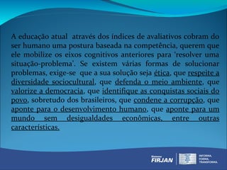 A educação atual através dos índices de avaliativos cobram do
ser humano uma postura baseada na competência, querem que
ele mobilize os eixos cognitivos anteriores para ‘resolver uma
situação-problema’. Se existem várias formas de solucionar
problemas, exige-se que a sua solução seja ética, que respeite a
diversidade sociocultural, que defenda o meio ambiente, que
valorize a democracia, que identifique as conquistas sociais do
povo, sobretudo dos brasileiros, que condene a corrupção, que
aponte para o desenvolvimento humano, que aponte para um
mundo sem desigualdades econômicas, entre outras
características.
 