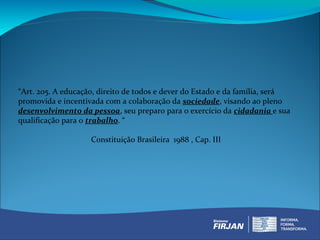 “Art. 205. A educação, direito de todos e dever do Estado e da família, será
promovida e incentivada com a colaboração da sociedade, visando ao pleno
desenvolvimento da pessoa, seu preparo para o exercício da cidadania e sua
qualificação para o trabalho. “

                    Constituição Brasileira 1988 , Cap. III
 