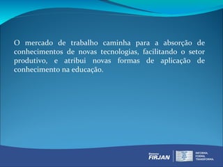 O mercado de trabalho caminha para a absorção de
conhecimentos de novas tecnologias, facilitando o setor
produtivo, e atribui novas formas de aplicação de
conhecimento na educação.
 