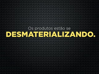Os produtos estão se
DESMATERIALIZANDO.
 