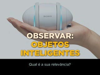 OBSERVAR:
   OBJETOS
INTELIGENTES
 Qual é a sua relevância?
 