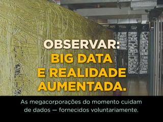 OBSERVAR:
       BIG DATA
     E REALIDADE
     AUMENTADA.
As megacorporações do momento cuidam
 de dados — fornecidos voluntariamente.
 