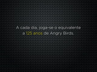 A cada dia, joga-se o equivalente
   a 125 anos de Angry Birds.
 