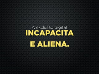 A exclusão digital
INCAPACITA
 E ALIENA.
 