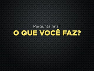 Pergunta final:

O QUE VOCÊ FAZ?
 