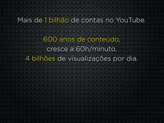 Mais de 1 bilhão de contas no YouTube.

        600 anos de conteúdo,
         cresce a 60h/minuto.
  4 bilhões de visualizações por dia.
 