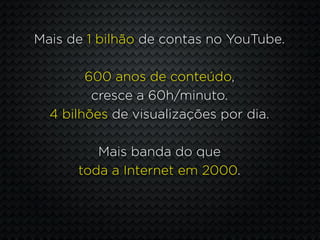 Mais de 1 bilhão de contas no YouTube.

        600 anos de conteúdo,
         cresce a 60h/minuto.
  4 bilhões de visualizações por dia.

         Mais banda do que
      toda a Internet em 2000.
 