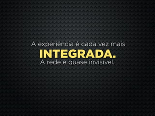 A experiência é cada vez mais
  INTEGRADA.
  A rede é quase invisível.
 