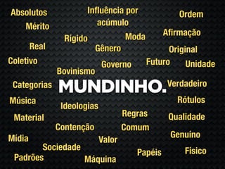 Absolutos              Inﬂuência por                Ordem
   Mérito                 acúmulo
                                     Moda        Aﬁrmação
                 Rígido
        Real               Gênero                 Original
Coletivo                     Governo        Futuro     Unidade
               Bovinismo
                                                 Verdadeiro
 Categorias
               MUNDINHO.
Música                                              Rótulos
                Ideologias
 Material                            Regras       Qualidade
               Contenção             Comum
Mídia                                             Genuíno
                             Valor
        Sociedade                                     Físico
                                        Papéis
 Padrões          Máquina
 