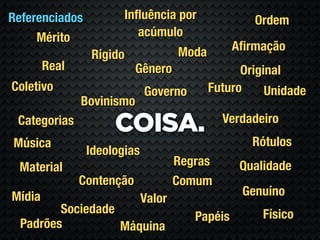 Referenciados          Inﬂuência por                Ordem
     Mérito               acúmulo
                                     Moda        Aﬁrmação
                 Rígido
        Real               Gênero                 Original
Coletivo                     Governo        Futuro     Unidade
               Bovinismo
                                              Verdadeiro
 Categorias
                     COISA.
Música                                              Rótulos
                Ideologias
 Material                            Regras       Qualidade
               Contenção             Comum
Mídia                                             Genuíno
                             Valor
         Sociedade                                    Físico
                                        Papéis
  Padrões          Máquina
 