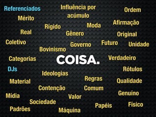 Referenciados          Inﬂuência por                Ordem
     Mérito               acúmulo
                                     Moda        Aﬁrmação
                 Rígido
        Real               Gênero                 Original
Coletivo                     Governo        Futuro     Unidade
               Bovinismo
                                              Verdadeiro
 Categorias
                     COISA.
 DJs                                                Rótulos
                Ideologias
 Material                            Regras       Qualidade
               Contenção             Comum
Mídia                                             Genuíno
                             Valor
         Sociedade                                    Físico
                                        Papéis
  Padrões          Máquina
 