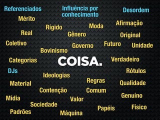 Referenciados         Inﬂuência por                Desordem
                      conhecimento
     Mérito
                                     Moda        Aﬁrmação
                 Rígido
        Real               Gênero                 Original
Coletivo                     Governo        Futuro     Unidade
               Bovinismo
                                              Verdadeiro
 Categorias
                     COISA.
 DJs                                                Rótulos
                Ideologias
 Material                            Regras       Qualidade
               Contenção             Comum
Mídia                                             Genuíno
                             Valor
         Sociedade                                    Físico
                                        Papéis
  Padrões          Máquina
 