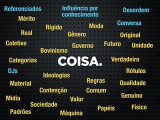 Referenciados         Inﬂuência por               Desordem
                      conhecimento
     Mérito
                                     Moda        Conversa
                 Rígido
        Real               Gênero                 Original
Coletivo                     Governo        Futuro     Unidade
               Bovinismo
                                              Verdadeiro
 Categorias
                     COISA.
 DJs                                                Rótulos
                Ideologias
 Material                            Regras      Qualidade
               Contenção             Comum
Mídia                                             Genuíno
                             Valor
         Sociedade                                    Físico
                                        Papéis
  Padrões          Máquina
 