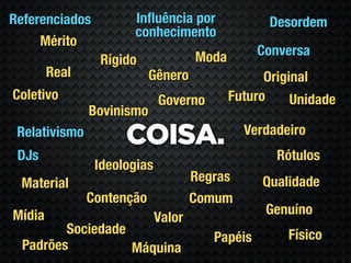 Referenciados         Inﬂuência por               Desordem
                      conhecimento
     Mérito
                                     Moda        Conversa
                 Rígido
        Real               Gênero                 Original
Coletivo                     Governo        Futuro     Unidade
               Bovinismo
                                              Verdadeiro
 Relativismo
                     COISA.
 DJs                                                Rótulos
                Ideologias
 Material                            Regras      Qualidade
               Contenção             Comum
Mídia                                             Genuíno
                             Valor
         Sociedade                                    Físico
                                        Papéis
  Padrões          Máquina
 