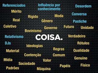 Referenciados         Inﬂuência por               Desordem
                      conhecimento
     Mérito
                                     Moda        Conversa
                 Rígido
        Real               Gênero                Pastiche
Coletivo                     Governo        Futuro    Unidade
               Bovinismo
                                              Verdadeiro
 Relativismo
                     COISA.
 DJs                                               Rótulos
                Ideologias
 Material                            Regras      Qualidade
               Contenção             Comum
Mídia                                             Genuíno
                             Valor
         Sociedade                                   Físico
                                        Papéis
  Padrões          Máquina
 