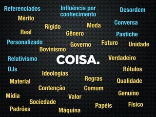 Referenciados         Inﬂuência por               Desordem
                      conhecimento
     Mérito
                                     Moda        Conversa
                 Rígido
        Real               Gênero                Pastiche
 Personalizado         Governo              Futuro    Unidade
             Bovinismo
                                              Verdadeiro
 Relativismo
                     COISA.
 DJs                                               Rótulos
                Ideologias
 Material                            Regras      Qualidade
               Contenção             Comum
Mídia                                             Genuíno
                             Valor
         Sociedade                                   Físico
                                        Papéis
  Padrões          Máquina
 