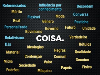 Referenciados          Inﬂuência por              Desordem
                       conhecimento
     Mérito
                                     Moda        Conversa
                Flexível
        Real               Gênero                Pastiche
 Personalizado         Governo              Futuro    Unidade
             Bovinismo
                                              Verdadeiro
 Relativismo
                     COISA.
 DJs                                               Rótulos
                Ideologias
 Material                            Regras      Qualidade
               Contenção             Comum
Mídia                                             Genuíno
                             Valor
         Sociedade                                   Físico
                                        Papéis
  Padrões          Máquina
 