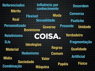 Referenciados         Inﬂuência por               Desordem
                      conhecimento
     Mérito
                                Moda             Conversa
               Flexível
      Real            Sexualidade        Pastiche
 Personalizado            Governo Presente Unidade
             Bovinismo
                                      Verdadeiro
 Relativismo
                     COISA.
 DJs                                             Fragmentação
                Ideologias
 Material                            Regras      Qualidade
            Hedonismo                Comum
Mídia                                             Artiﬁcial
                             Valor
        Sociedade                                     Físico
                                        Papéis
Combinação        Máquina
 