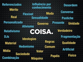 Referenciados         Inﬂuência por               Desordem
                      conhecimento
     Mérito
                                Moda             Conversa
               Flexível
      Real            Sexualidade        Pastiche
 Personalizado            Governo Presente Unidade
              Ativismo
                                      Verdadeiro
 Relativismo
                     COISA.
 DJs                                             Fragmentação
                Ideologias
 Material                            Regras      Qualidade
            Hedonismo                Comum
Mídia                                             Artiﬁcial
                             Valor
        Sociedade                                     Físico
                                        Papéis
Combinação        Máquina
 