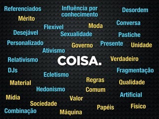 Referenciados         Inﬂuência por              Desordem
                      conhecimento
     Mérito
                                Moda            Conversa
               Flexível
   Desejável          Sexualidade        Pastiche
 Personalizado            Governo Presente Unidade
              Ativismo
                                      Verdadeiro
 Relativismo
                    COISA.
 DJs                                            Fragmentação
                Ecletismo
 Material                           Regras      Qualidade
            Hedonismo               Comum
Mídia                                            Artiﬁcial
                            Valor
        Sociedade                                    Físico
                                       Papéis
Combinação        Máquina
 
