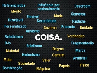 Referenciados         Inﬂuência por              Desordem
                      conhecimento
     Mérito
                                Moda            Conversa
               Flexível
   Desejável          Sexualidade        Pastiche
 Personalizado            Governo Presente Unidade
              Ativismo
                                      Verdadeiro
 Relativismo
                    COISA.
 DJs                                            Fragmentação
                Ecletismo
 Material                           Regras        Marca
            Hedonismo               Comum
Mídia                                            Artiﬁcial
                            Valor
        Sociedade                                    Físico
                                       Papéis
Combinação        Máquina
 