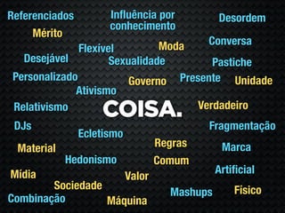 Referenciados         Inﬂuência por             Desordem
                      conhecimento
     Mérito
                                Moda         Conversa
               Flexível
   Desejável          Sexualidade        Pastiche
 Personalizado            Governo Presente Unidade
              Ativismo
                                      Verdadeiro
 Relativismo
                    COISA.
 DJs                                         Fragmentação
                Ecletismo
 Material                           Regras       Marca
            Hedonismo               Comum
Mídia                                           Artiﬁcial
                            Valor
        Sociedade                                   Físico
                                      Mashups
Combinação        Máquina
 