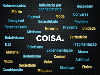 Referenciados         Inﬂuência por     Desordem
                      conhecimento
     Mérito
                                Moda  Conversa
               Flexível
   Desejável          Sexualidade        Pastiche
 Personalizado            Governo Presente Unidade
              Ativismo
                                      Verdadeiro
 Relativismo
                    COISA.
 DJs                                  Fragmentação
                Ecletismo
  Material             Experimentação Marca
           Hedonismo        Comum
Mídia                                  Artiﬁcial
                      Valor
         Sociedade                         Físico
                               Mashups
Combinação         Máquina
 