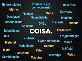 Referenciados         Inﬂuência por     Desordem
                      conhecimento
     Mérito
                                Moda  Conversa
               Flexível
   Desejável          Sexualidade         Pastiche
 Personalizado             ONGs    Presente Unidade
              Ativismo
                                       Verdadeiro
 Relativismo
                    COISA.
 DJs                                  Fragmentação
                Ecletismo
  Material             Experimentação Marca
           Hedonismo        Comum
Mídia                                  Artiﬁcial
                      Valor
         Sociedade                         Físico
                               Mashups
Combinação         Máquina
 
