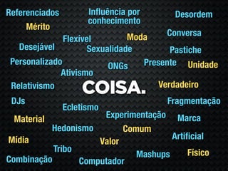 Referenciados         Inﬂuência por     Desordem
                      conhecimento
     Mérito
                                Moda  Conversa
               Flexível
   Desejável          Sexualidade         Pastiche
 Personalizado             ONGs    Presente Unidade
              Ativismo
                                       Verdadeiro
 Relativismo
                    COISA.
 DJs                                  Fragmentação
                Ecletismo
  Material            Experimentação Marca
           Hedonismo       Comum
Mídia                                 Artiﬁcial
                     Valor
           Tribo                          Físico
                              Mashups
Combinação       Computador
 