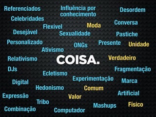 Referenciados         Inﬂuência por     Desordem
                      conhecimento
  Celebridades
                                Moda     Conversa
               Flexível
   Desejável          Sexualidade         Pastiche
 Personalizado             ONGs    Presente Unidade
              Ativismo
                                       Verdadeiro
 Relativismo
                    COISA.
 DJs                                   Fragmentação
                Ecletismo
                       Experimentação Marca
   Digital
           Hedonismo        Comum
Expressão                              Artiﬁcial
                      Valor
            Tribo                          Físico
                               Mashups
 Combinação       Computador
 