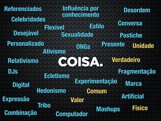 Referenciados         Inﬂuência por       Desordem
                      conhecimento
  Celebridades
                                Estilo     Conversa
               Flexível
   Desejável          Sexualidade           Pastiche
 Personalizado             ONGs      Presente Unidade
              Ativismo
                                         Verdadeiro
 Relativismo
                    COISA.
 DJs                                    Fragmentação
                Ecletismo
                       Experimentação Marca
   Digital
           Hedonismo        Comum
Expressão                              Artiﬁcial
                      Valor
            Tribo                          Físico
                               Mashups
 Combinação       Computador
 