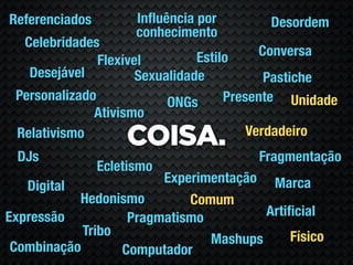 Referenciados         Inﬂuência por       Desordem
                      conhecimento
  Celebridades
                                Estilo     Conversa
               Flexível
   Desejável          Sexualidade           Pastiche
 Personalizado             ONGs      Presente Unidade
              Ativismo
                                         Verdadeiro
 Relativismo
                    COISA.
 DJs                                    Fragmentação
                Ecletismo
                        Experimentação Marca
   Digital
           Hedonismo        Comum
Expressão          Pragmatismo         Artiﬁcial
            Tribo                          Físico
                               Mashups
 Combinação       Computador
 
