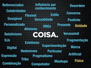 Referenciados         Inﬂuência por       Desordem
                      conhecimento
  Celebridades
                                Estilo     Conversa
               Flexível
   Desejável          Sexualidade           Pastiche
 Personalizado             ONGs      Presente Unidade
              Ativismo
                                         Verossímil
 Relativismo
                    COISA.
 DJs                                    Fragmentação
                Ecletismo
                        Experimentação Marca
   Digital
           Hedonismo        Particular
Expressão          Pragmatismo           Artiﬁcial
            Tribo                            Físico
                                 Mashups
 Combinação       Computador
 