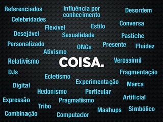 Referenciados         Inﬂuência por       Desordem
                      conhecimento
  Celebridades
                                Estilo     Conversa
               Flexível
   Desejável          Sexualidade           Pastiche
 Personalizado             ONGs      Presente Fluidez
              Ativismo
                                         Verossímil
 Relativismo
                    COISA.
 DJs                                    Fragmentação
                Ecletismo
                        Experimentação Marca
   Digital
           Hedonismo        Particular
Expressão          Pragmatismo          Artiﬁcial
            Tribo
                                 Mashups Simbólico
 Combinação       Computador
 