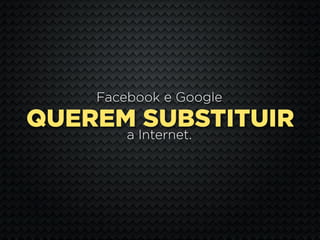 Facebook e Google
QUEREM SUBSTITUIR
        a Internet.
 