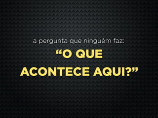 a pergunta que ninguém faz:

    “O QUE
ACONTECE AQUI?”
 