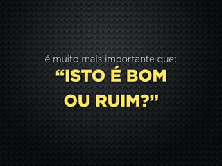 é muito mais importante que:

  “ISTO É BOM
   OU RUIM?”
 