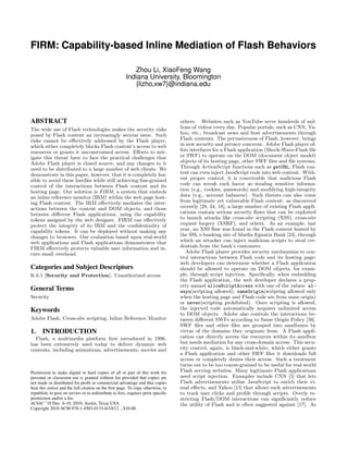 FIRM: Capability-based Inline Mediation of Flash Behaviors
Zhou Li, XiaoFeng Wang
Indiana University, Bloomington
{lizho,xw7}@indiana.edu

ABSTRACT
The wide use of Flash technologies makes the security risks
posed by Flash content an increasingly serious issue. Such
risks cannot be eﬀectively addressed by the Flash player,
which either completely blocks Flash content’s access to web
resources or grants it unconstrained access. Eﬀorts to mitigate this threat have to face the practical challenges that
Adobe Flash player is closed source, and any changes to it
need to be distributed to a large number of web clients. We
demonstrate in this paper, however, that it is completely feasible to avoid these hurdles while still achieving ﬁne-grained
control of the interactions between Flash content and its
hosting page. Our solution is FIRM, a system that embeds
an inline reference monitor (IRM) within the web page hosting Flash content. The IRM eﬀectively mediates the interactions between the content and DOM objects, and those
between diﬀerent Flash applications, using the capability
tokens assigned by the web designer. FIRM can eﬀectively
protect the integrity of its IRM and the conﬁdentiality of
capability tokens. It can be deployed without making any
changes to browsers. Our evaluation based upon real-world
web applications and Flash applications demonstrates that
FIRM eﬀectively protects valuable user information and incurs small overhead.

Categories and Subject Descriptors
K.6.5 [Security and Protection]: Unauthorized access

General Terms
Security

Keywords
Adobe Flash, Cross-site scripting, Inline Reference Monitor

1.

INTRODUCTION

Flash, a multimedia platform ﬁrst introduced in 1996,
has been extensively used today to deliver dynamic web
contents, including animations, advertisements, movies and

Permission to make digital or hard copies of all or part of this work for
personal or classroom use is granted without fee provided that copies are
not made or distributed for proﬁt or commercial advantage and that copies
bear this notice and the full citation on the ﬁrst page. To copy otherwise, to
republish, to post on servers or to redistribute to lists, requires prior speciﬁc
permission and/or a fee.
ACSAC ’10 Dec. 6-10, 2010, Austin, Texas USA
Copyright 2010 ACM 978-1-4503-0133-6/10/12 ...$10.00.

others. Websites such as YouTube serve hundreds of millions of videos every day. Popular portals, such as CNN, Yahoo, etc., broadcast news and host advertisements through
Flash contents. The pervasiveness of Flash, however, brings
in new security and privacy concerns. Adobe Flash player offers interfaces for a Flash application (Shock-Wave-Flash ﬁle
or SWF) to operate on the DOM (document object model)
objects of its hosting page, other SWF ﬁles and ﬁle systems.
Through ActionScript functions such as getURL, Flash content can even inject JavaScript code into web content. Without proper control, it is conceivable that malicious Flash
code can wreak such havoc as stealing sensitive information (e.g., cookies, passwords) and modifying high-integrity
data (e.g., account balances). Such threats can also come
from legitimate yet vulnerable Flash content: as discovered
recently [29, 34, 18], a large number of existing Flash applications contain serious security ﬂaws that can be exploited
to launch attacks like cross-site scripting (XSS), cross-site
request forgery (XSRF), and others. As an example, last
year, an XSS ﬂaw was found in the Flash content hosted by
the SSL e-banking site of Marﬁn Egnatia Bank [23], through
which an attacker can inject malicious scripts to steal credentials from the bank’s customers.
Adobe Flash player provides security mechanisms to control interactions between Flash code and its hosting page:
web developers can determine whether a Flash application
should be allowed to operate on DOM objects, for example, through script injection. Speciﬁcally, when embedding
the Flash application, the web developer declares a property named allowScriptAccess with one of the values: always(scripting allowed), sameOrigin(scripting allowed only
when the hosting page and Flash code are from same origin)
or never(scripting prohibited). Once scripting is allowed,
the injected code automatically acquires unlimited access
to DOM objects. Adobe also controls the interactions between diﬀerent SWFs according to Same Origin Policy [38].
SWF ﬁles and other ﬁles are grouped into sandboxes by
virtue of the domains they originate from. A Flash application can directly access the resources within its sandbox
but needs mediation for any cross-domain access. This security control, again, is black-and-white, which either grants
a Flash application and other SWF ﬁles it downloads full
access or completely denies their access. Such a treatment
turns out to be too coarse-grained to be useful for real-world
Flash serving websites. Many legitimate Flash applications
need script injection. Examples include CNN [5] that lets
Flash advertisements utilize JavaScript to enrich their visual eﬀects, and Yahoo [15] that allows such advertisements
to track user clicks and proﬁle through scripts. Overly restricting Flash/DOM interactions can signiﬁcantly reduce
the utility of Flash and is often suggested against [17]. As

 