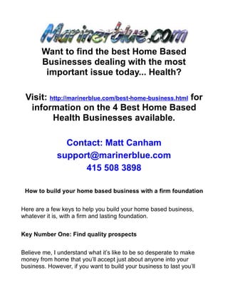 Want to find the best Home Based
        Businesses dealing with the most
         important issue today... Health?

 Visit: http://marinerblue.com/best-home-business.html for
  information on the 4 Best Home Based
         Health Businesses available.

                Contact: Matt Canham
              support@marinerblue.com
                    415 508 3898

 How to build your home based business with a firm foundation


Here are a few keys to help you build your home based business,
whatever it is, with a firm and lasting foundation.


Key Number One: Find quality prospects


Believe me, I understand what it’s like to be so desperate to make
money from home that you’ll accept just about anyone into your
business. However, if you want to build your business to last you’ll
 