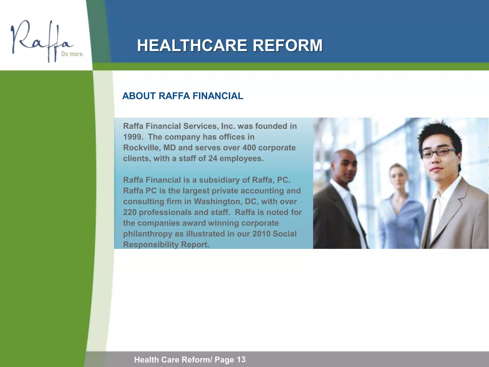 HEALTHCARE REFORM

ABOUT RAFFA FINANCIAL


Raffa Financial Services, Inc. was founded in
1999. The company has offices in
Rockville, MD and serves over 400 corporate
clients, with a staff of 24 employees.

Raffa Financial is a subsidiary of Raffa, PC.
Raffa PC is the largest private accounting and
consulting firm in Washington, DC, with over
220 professionals and staff. Raffa is noted for
the companies award winning corporate
philanthropy as illustrated in our 2010 Social
Responsibility Report.




  Health Care Reform/ Page 13
 