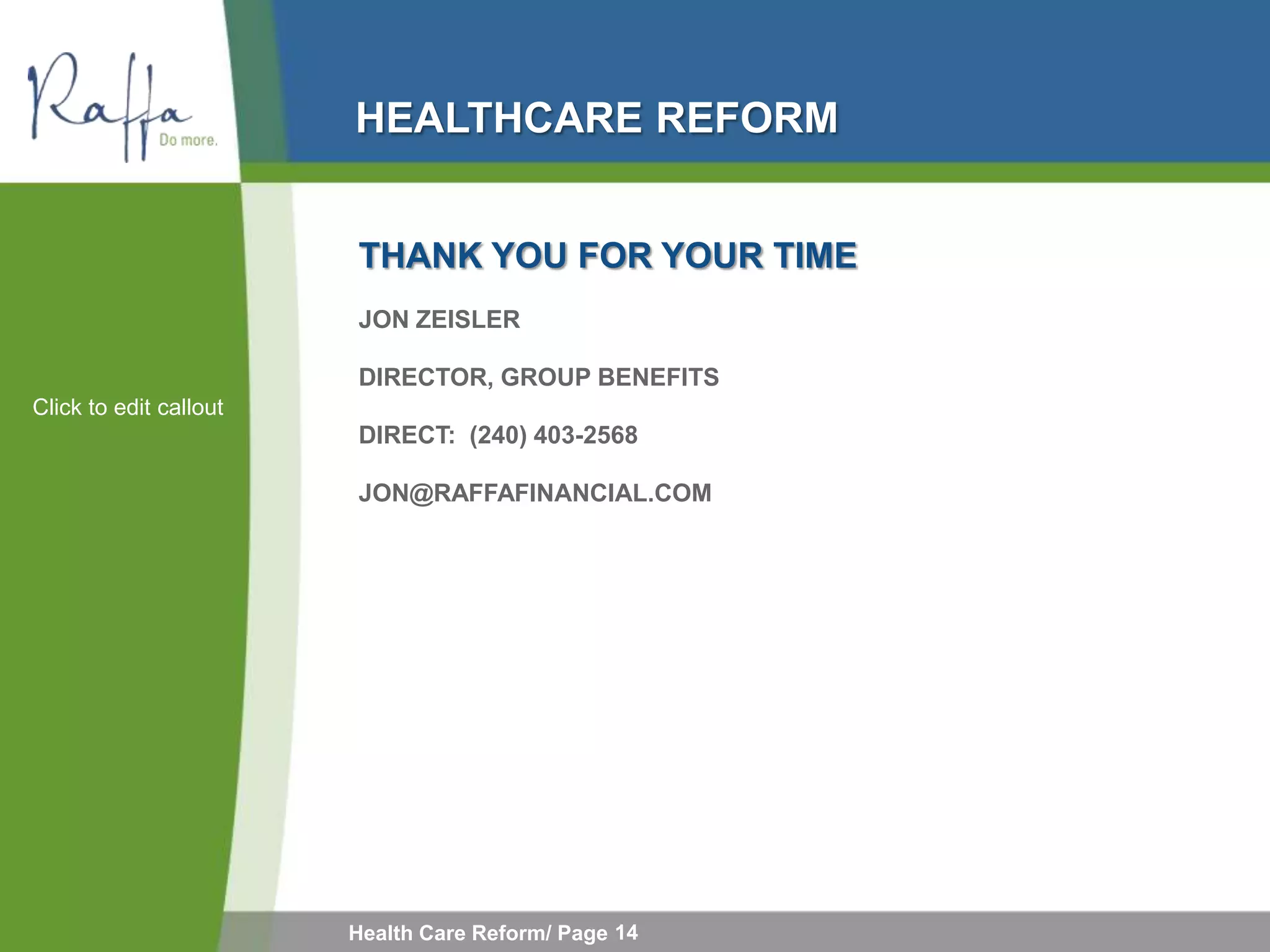 HEALTHCARE REFORM


                        THANK YOU FOR YOUR TIME
                        JON ZEISLER

                        DIRECTOR, GROUP BENEFITS
Click to edit callout
                        DIRECT: (240) 403-2568

                        JON@RAFFAFINANCIAL.COM




                        Health Care Reform/ Page 14
 