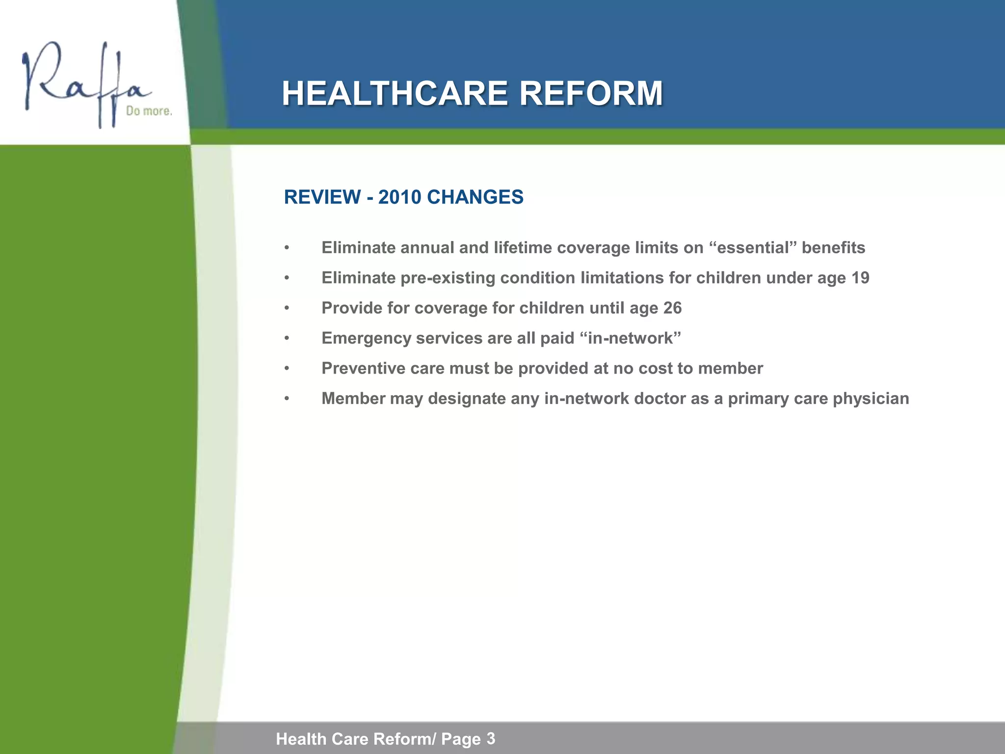 HEALTHCARE REFORM

REVIEW - 2010 CHANGES

•    Eliminate annual and lifetime coverage limits on “essential” benefits
•    Eliminate pre-existing condition limitations for children under age 19
•    Provide for coverage for children until age 26
•    Emergency services are all paid “in-network”
•    Preventive care must be provided at no cost to member
•    Member may designate any in-network doctor as a primary care physician




Health Care Reform/ Page 3
 