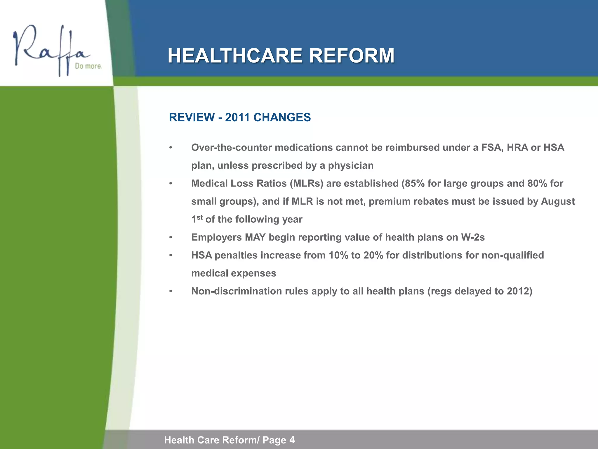 HEALTHCARE REFORM

REVIEW - 2011 CHANGES

•    Over-the-counter medications cannot be reimbursed under a FSA, HRA or HSA
     plan, unless prescribed by a physician
•    Medical Loss Ratios (MLRs) are established (85% for large groups and 80% for
     small groups), and if MLR is not met, premium rebates must be issued by August
     1st of the following year
•    Employers MAY begin reporting value of health plans on W-2s
•    HSA penalties increase from 10% to 20% for distributions for non-qualified
     medical expenses
•    Non-discrimination rules apply to all health plans (regs delayed to 2012)




Health Care Reform/ Page 4
 